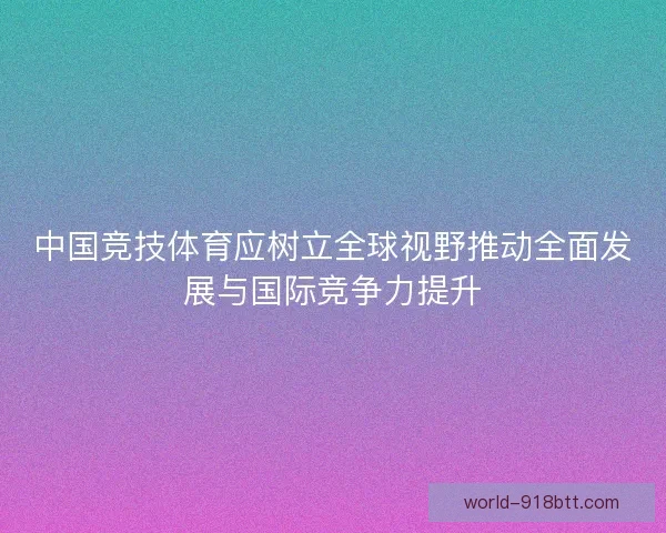 中国竞技体育应树立全球视野推动全面发展与国际竞争力提升