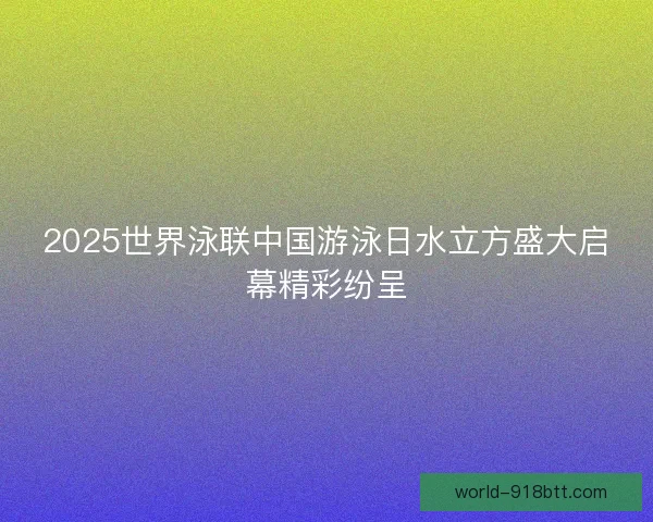 2025世界泳联中国游泳日水立方盛大启幕精彩纷呈